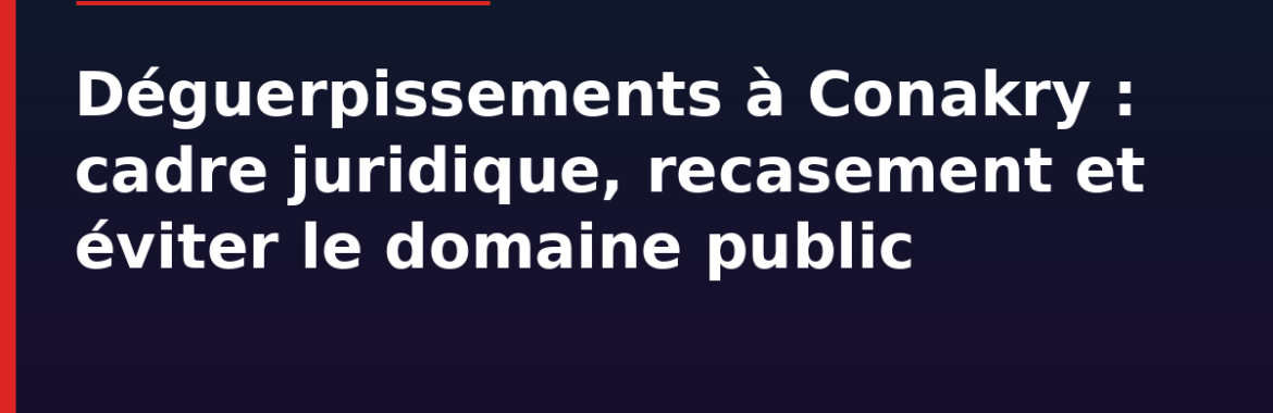 Déguerpissements à Conakry en 2026 : cadre juridique, recasement et comment éviter d&rsquo;acheter sur le domaine public